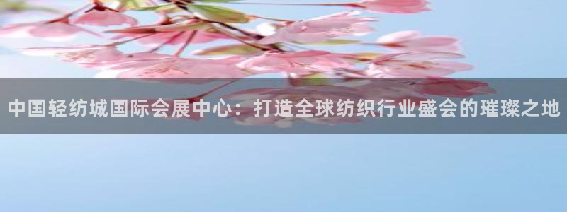 果博公司注册：中国轻纺城国际会展中心：打造全球纺织行业盛会的璀璨之地